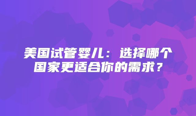 美国试管婴儿：选择哪个国家更适合你的需求？