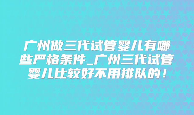 广州做三代试管婴儿有哪些严格条件_广州三代试管婴儿比较好不用排队的！
