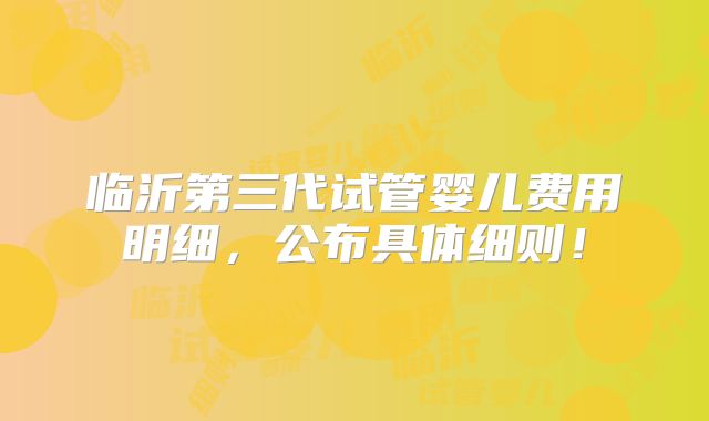 临沂第三代试管婴儿费用明细,公布具体细则!