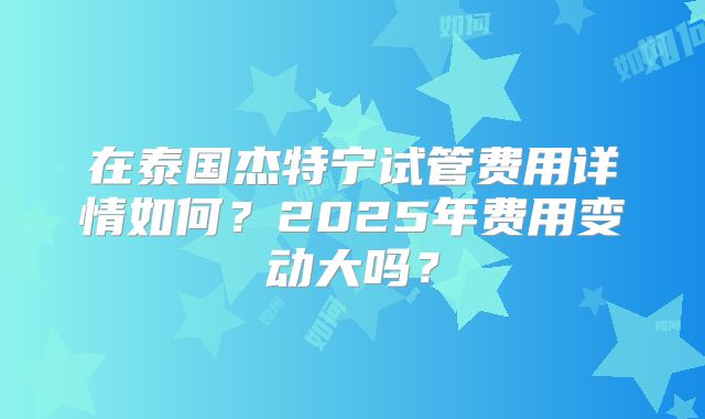 在泰国杰特宁试管费用详情如何？2025年费用变动大吗？