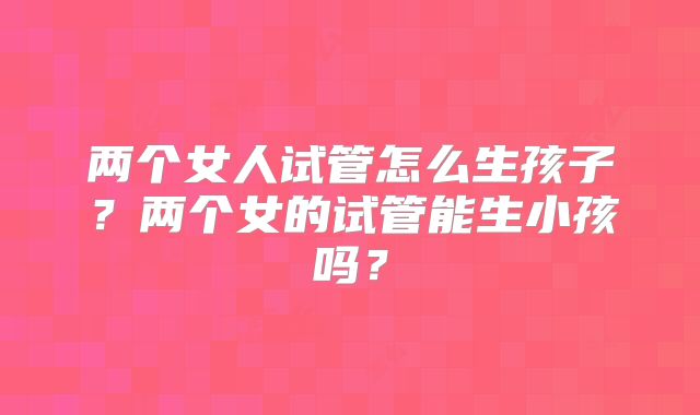 两个女人试管怎么生孩子？两个女的试管能生小孩吗？