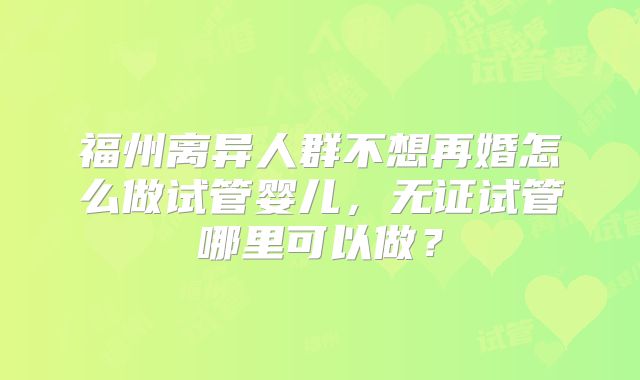 福州离异人群不想再婚怎么做试管婴儿，无证试管哪里可以做？