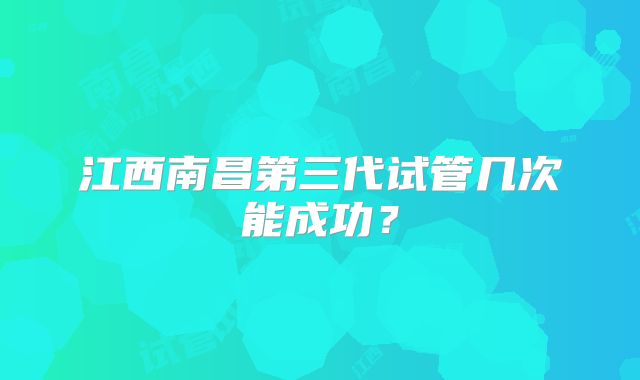 江西南昌第三代试管几次能成功？