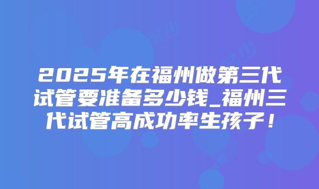 2025年在福州做第三代试管要准备多少钱_福州三代试管高成功率生孩子！