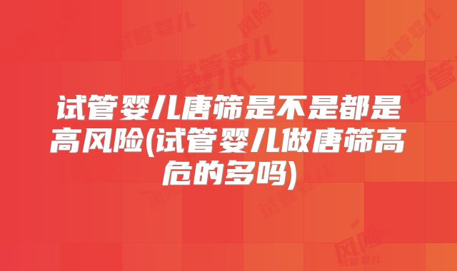 试管婴儿唐筛是不是都是高风险(试管婴儿做唐筛高危的多吗)