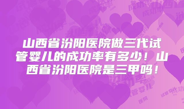 山西省汾阳医院做三代试管婴儿的成功率有多少！山西省汾阳医院是三甲吗！