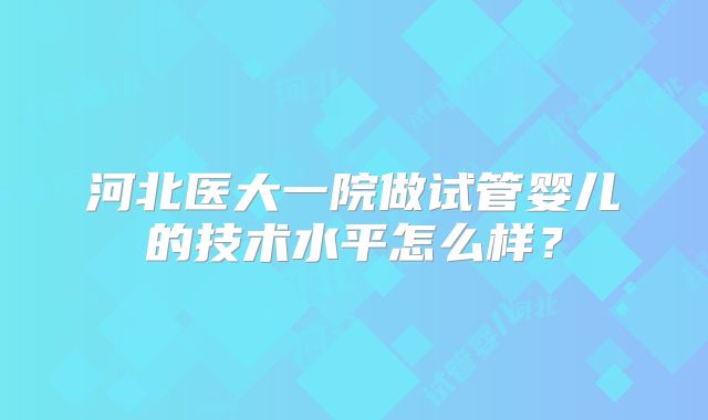 河北医大一院做试管婴儿的技术水平怎么样?