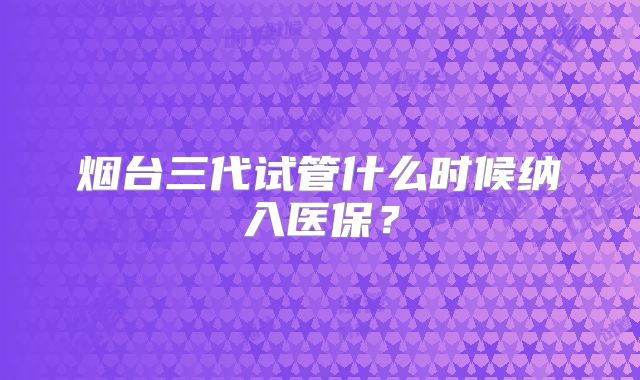 烟台三代试管什么时候纳入医保?