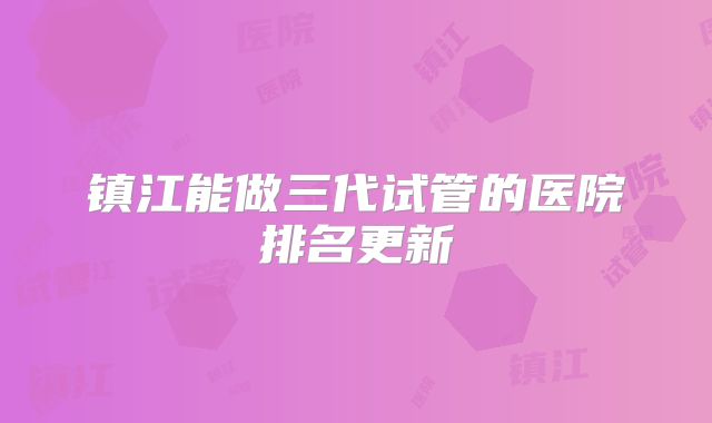镇江能做三代试管的医院排名更新