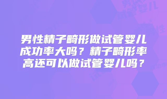 男性精子畸形做试管婴儿成功率大吗？精子畸形率高还可以做试管婴儿吗？