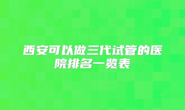 西安可以做三代试管的医院排名一览表