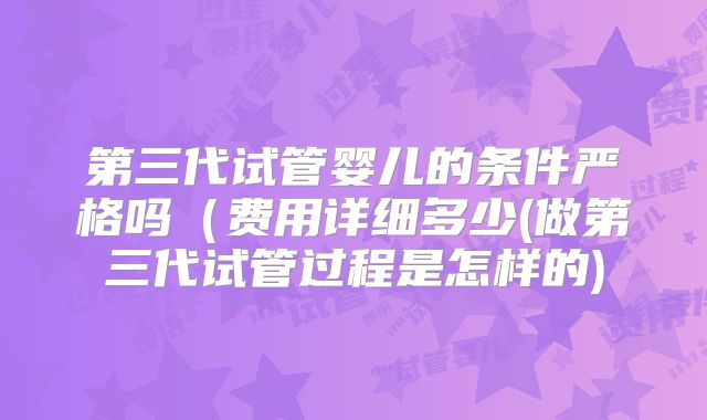 第三代试管婴儿的条件严格吗（费用详细多少(做第三代试管过程是怎样的)