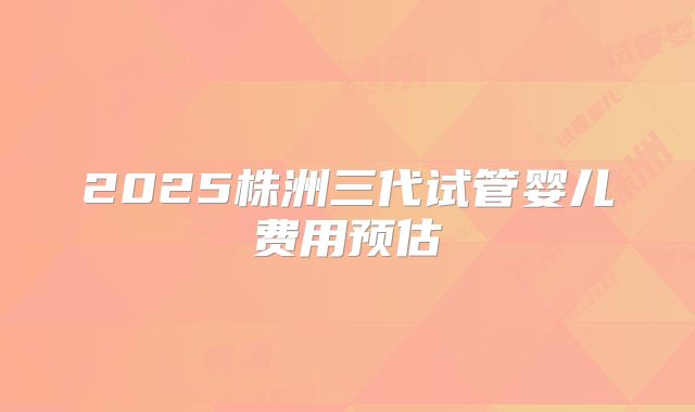 2025株洲三代试管婴儿费用预估