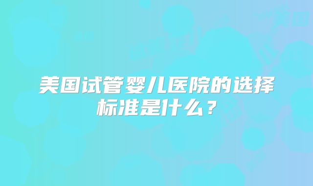 美国试管婴儿医院的选择标准是什么?