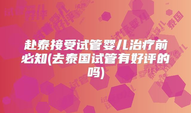 赴泰接受试管婴儿治疗前必知(去泰国试管有好评的吗)