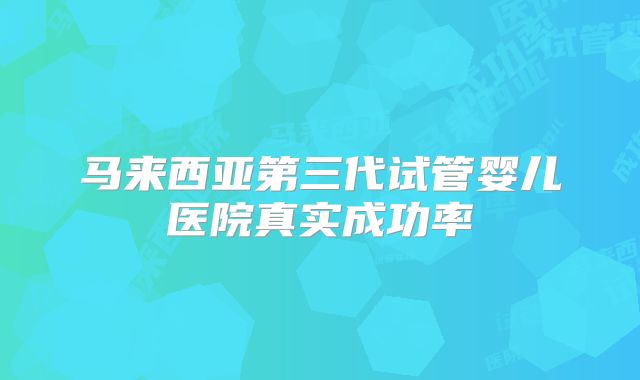 马来西亚第三代试管婴儿医院真实成功率