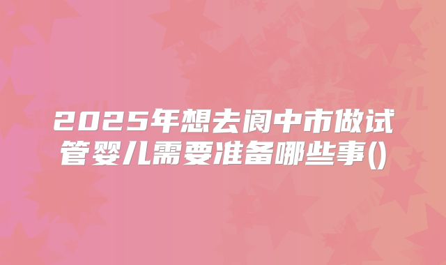 2025年想去阆中市做试管婴儿需要准备哪些事()