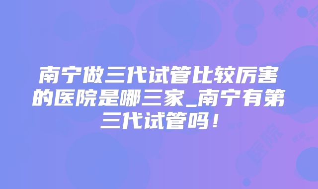 南宁做三代试管比较厉害的医院是哪三家_南宁有第三代试管吗！