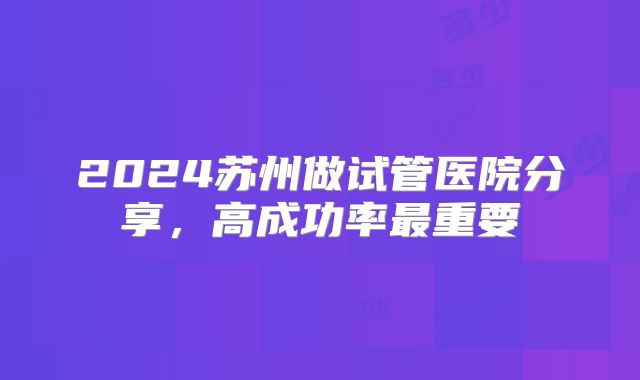 2024苏州做试管医院分享，高成功率最重要