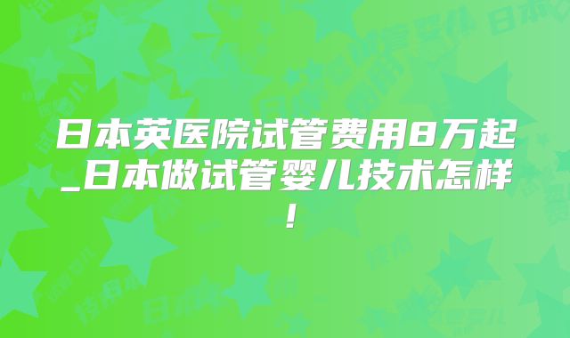 日本英医院试管费用8万起_日本做试管婴儿技术怎样！
