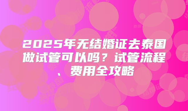 2025年无结婚证去泰国做试管可以吗？试管流程、费用全攻略
