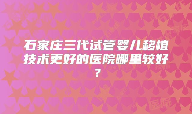 石家庄三代试管婴儿移植技术更好的医院哪里较好?