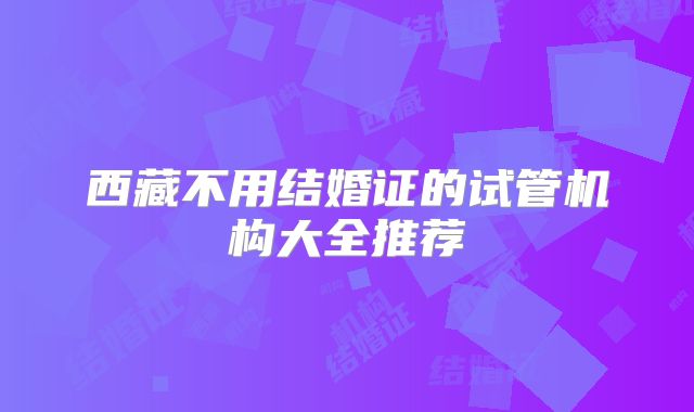 西藏不用结婚证的试管机构大全推荐