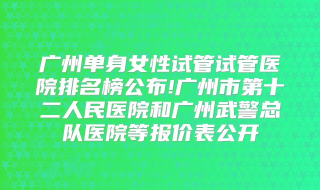 广州单身女性试管试管医院排名榜公布!广州市第十二人民医院和广州武警总队医院等报价表公开