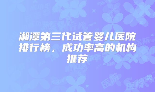 湘潭第三代试管婴儿医院排行榜，成功率高的机构推荐