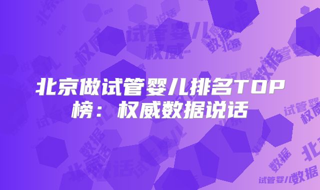 北京做试管婴儿排名TOP榜：权威数据说话