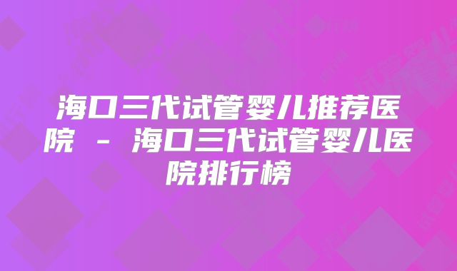 海口三代试管婴儿推荐医院 - 海口三代试管婴儿医院排行榜