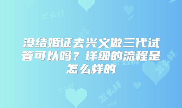 没结婚证去兴义做三代试管可以吗？详细的流程是怎么样的