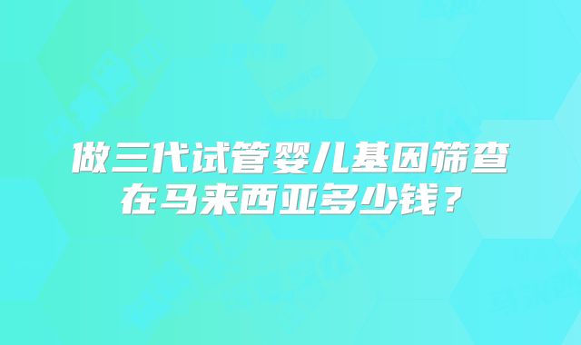 做三代试管婴儿基因筛查在马来西亚多少钱？