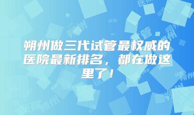 朔州做三代试管最权威的医院最新排名，都在做这里了！