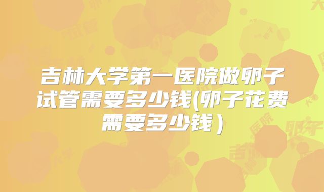 吉林大学第一医院做卵子试管需要多少钱(卵子花费需要多少钱)
