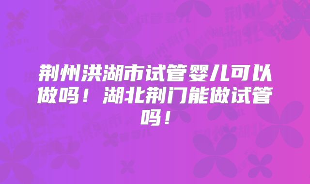 荆州洪湖市试管婴儿可以做吗！湖北荆门能做试管吗！