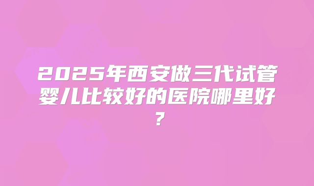 2025年西安做三代试管婴儿比较好的医院哪里好？