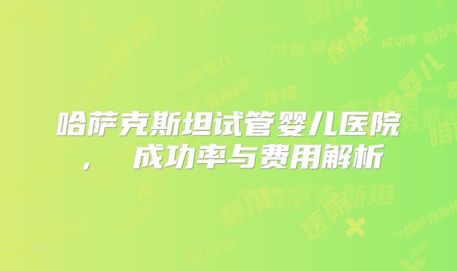 哈萨克斯坦试管婴儿医院, 成功率与费用解析
