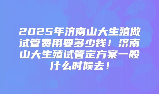 2025年济南山大生殖做试管费用要多少钱!济南山大生殖试管定方案一般什么时候去!