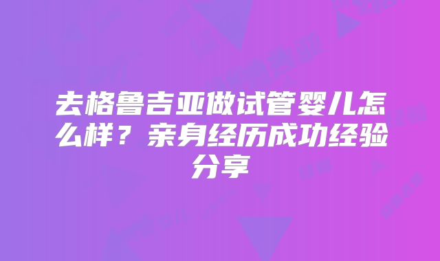 去格鲁吉亚做试管婴儿怎么样？亲身经历成功经验分享