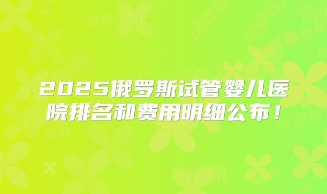 2025俄罗斯试管婴儿医院排名和费用明细公布！