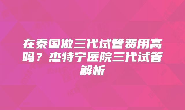 在泰国做三代试管费用高吗?杰特宁医院三代试管解析