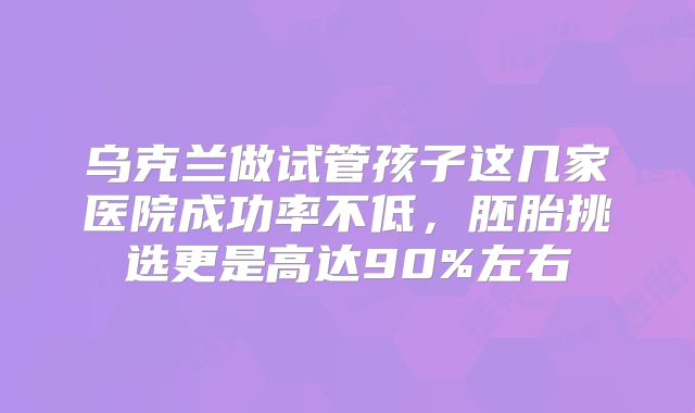 乌克兰做试管孩子这几家医院成功率不低，胚胎挑选更是高达90%左右