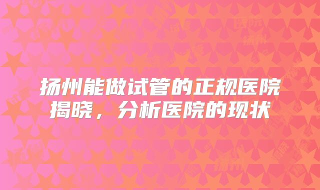 扬州能做试管的正规医院揭晓，分析医院的现状