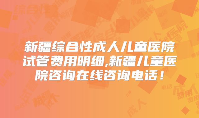 新疆综合性成人儿童医院试管费用明细,新疆儿童医院咨询在线咨询电话！