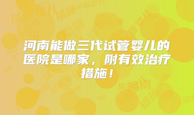 河南能做三代试管婴儿的医院是哪家，附有效治疗措施！