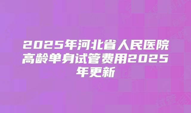 2025年河北省人民医院高龄单身试管费用2025年更新