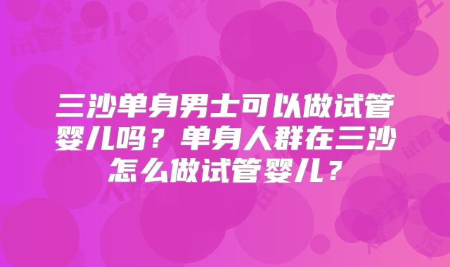 三沙单身男士可以做试管婴儿吗？单身人群在三沙怎么做试管婴儿？