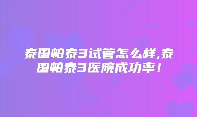 泰国帕泰3试管怎么样,泰国帕泰3医院成功率！