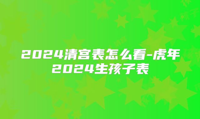 2024清宫表怎么看-虎年2024生孩子表